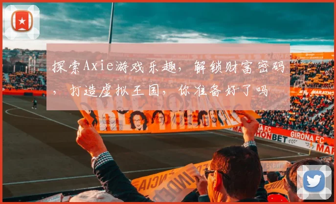 探索Axie游戏乐趣，解锁财富密码，打造虚拟王国，你准备好了吗
