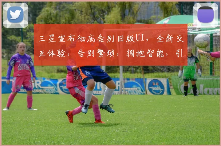 三星宣布彻底告别旧版UI，全新交互体验，告别繁琐，拥抱智能，引领潮流，三步跨越，创新不止