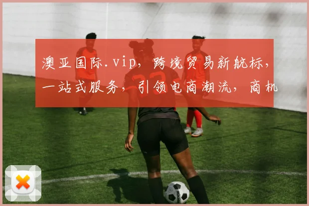 澳亚国际.vip，跨境贸易新航标，一站式服务，引领电商潮流，商机无限，共赢未来