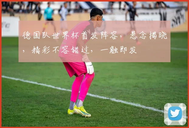 德国队世界杯首发阵容，悬念揭晓，精彩不容错过，一触即发