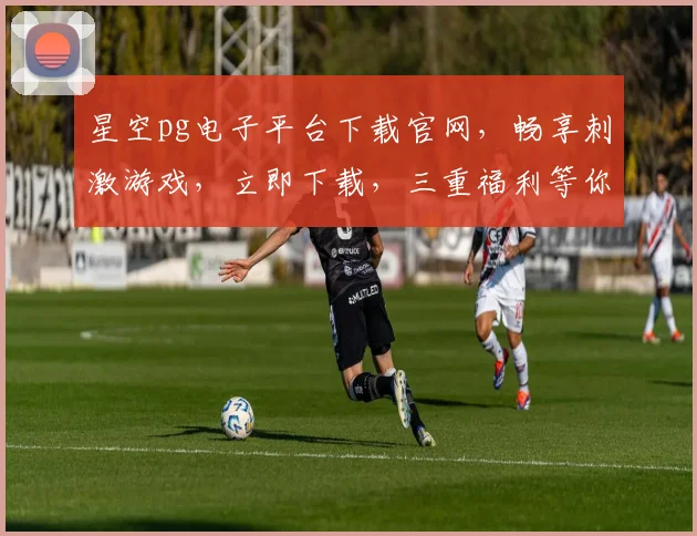 星空pg电子平台下载官网，畅享刺激游戏，立即下载，三重福利等你来拿，不容错过