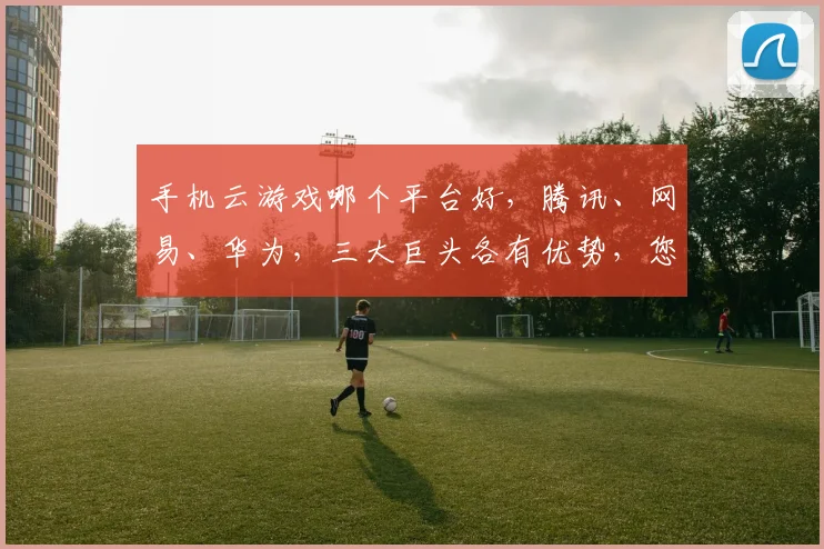 手机云游戏哪个平台好，腾讯、网易、华为，三大巨头各有优势，您更偏爱谁